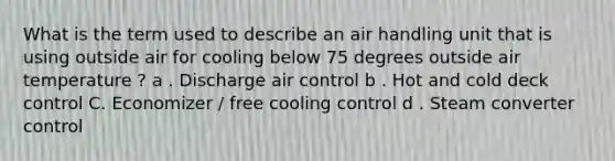 What is the term used to describe an air handling unit that is using outside air for cooling below 75 degrees outside air temperature ? a . Discharge air control b . Hot and cold deck control C. Economizer / free cooling control d . Steam converter control