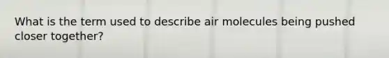 What is the term used to describe air molecules being pushed closer together?