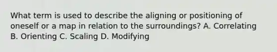 What term is used to describe the aligning or positioning of oneself or a map in relation to the surroundings? A. Correlating B. Orienting C. Scaling D. Modifying