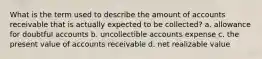 What is the term used to describe the amount of accounts receivable that is actually expected to be collected? a. allowance for doubtful accounts b. uncollectible accounts expense c. the present value of accounts receivable d. net realizable value