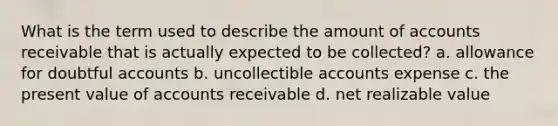 What is the term used to describe the amount of accounts receivable that is actually expected to be collected? a. allowance for doubtful accounts b. uncollectible accounts expense c. the present value of accounts receivable d. net realizable value