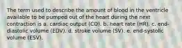 The term used to describe the amount of blood in the ventricle available to be pumped out of the heart during the next contraction is a. cardiac output (CO). b. heart rate (HR). c. end-diastolic volume (EDV). d. stroke volume (SV). e. end-systolic volume (ESV).