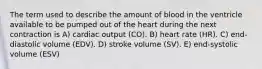 The term used to describe the amount of blood in the ventricle available to be pumped out of the heart during the next contraction is A) cardiac output (CO). B) heart rate (HR). C) end-diastolic volume (EDV). D) stroke volume (SV). E) end-systolic volume (ESV)