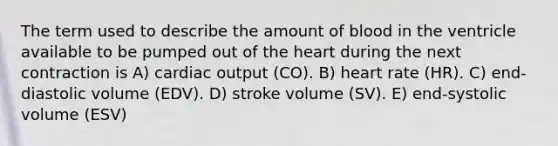 The term used to describe the amount of blood in the ventricle available to be pumped out of the heart during the next contraction is A) cardiac output (CO). B) heart rate (HR). C) end-diastolic volume (EDV). D) stroke volume (SV). E) end-systolic volume (ESV)