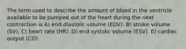 The term used to describe the amount of blood in the ventricle available to be pumped out of the heart during the next contraction is A) end-diastolic volume (EDV). B) stroke volume (SV). C) heart rate (HR). D) end-systolic volume (ESV). E) cardiac output (CO).