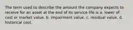 The term used to describe the amount the company expects to receive for an asset at the end of its service life is a. lower of cost or market value. b. impairment value. c. residual value. d. historical cost.