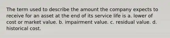 The term used to describe the amount the company expects to receive for an asset at the end of its service life is a. lower of cost or market value. b. impairment value. c. residual value. d. historical cost.