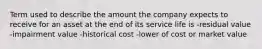 Term used to describe the amount the company expects to receive for an asset at the end of its service life is -residual value -impairment value -historical cost -lower of cost or market value