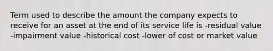 Term used to describe the amount the company expects to receive for an asset at the end of its service life is -residual value -impairment value -historical cost -lower of cost or market value