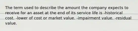 The term used to describe the amount the company expects to receive for an asset at the end of its service life is -historical cost. -lower of cost or market value. -impairment value. -residual value.