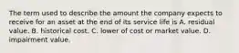 The term used to describe the amount the company expects to receive for an asset at the end of its service life is A. residual value. B. historical cost. C. lower of cost or market value. D. impairment value.