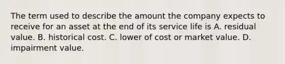 The term used to describe the amount the company expects to receive for an asset at the end of its service life is A. residual value. B. historical cost. C. lower of cost or market value. D. impairment value.