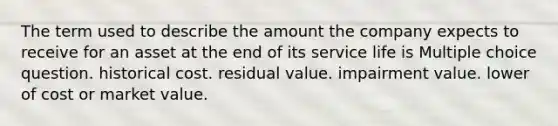 The term used to describe the amount the company expects to receive for an asset at the end of its service life is Multiple choice question. historical cost. residual value. impairment value. lower of cost or market value.