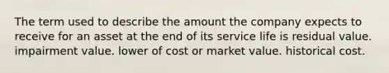 The term used to describe the amount the company expects to receive for an asset at the end of its service life is residual value. impairment value. lower of cost or market value. historical cost.