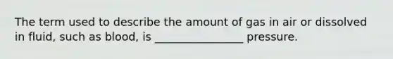 The term used to describe the amount of gas in air or dissolved in fluid, such as blood, is ________________ pressure.