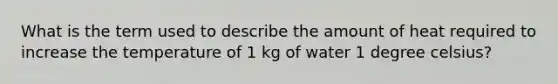 What is the term used to describe the amount of heat required to increase the temperature of 1 kg of water 1 degree celsius?