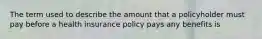 The term used to describe the amount that a policyholder must pay before a health insurance policy pays any benefits is