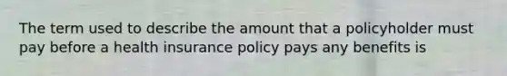 The term used to describe the amount that a policyholder must pay before a health insurance policy pays any benefits is