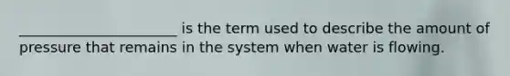 ______________________ is the term used to describe the amount of pressure that remains in the system when water is flowing.