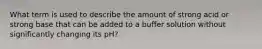 What term is used to describe the amount of strong acid or strong base that can be added to a buffer solution without significantly changing its pH?