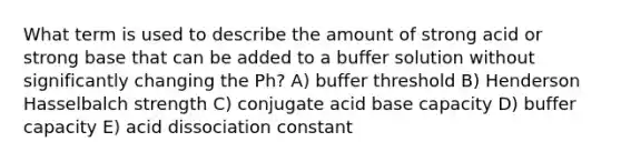 What term is used to describe the amount of strong acid or strong base that can be added to a buffer solution without significantly changing the Ph? A) buffer threshold B) Henderson Hasselbalch strength C) conjugate acid base capacity D) buffer capacity E) acid dissociation constant