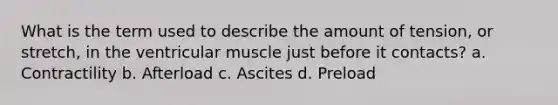 What is the term used to describe the amount of tension, or stretch, in the ventricular muscle just before it contacts? a. Contractility b. Afterload c. Ascites d. Preload