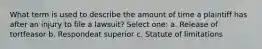 What term is used to describe the amount of time a plaintiff has after an injury to file a lawsuit? Select one: a. Release of tortfeasor b. Respondeat superior c. Statute of limitations
