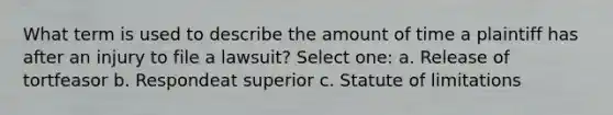 What term is used to describe the amount of time a plaintiff has after an injury to file a lawsuit? Select one: a. Release of tortfeasor b. Respondeat superior c. Statute of limitations