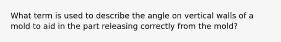 What term is used to describe the angle on vertical walls of a mold to aid in the part releasing correctly from the mold?