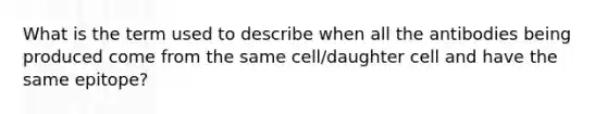 What is the term used to describe when all the antibodies being produced come from the same cell/daughter cell and have the same epitope?