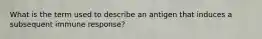 What is the term used to describe an antigen that induces a subsequent immune response?