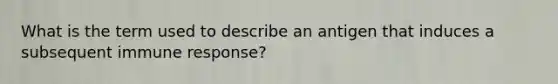 What is the term used to describe an antigen that induces a subsequent immune response?