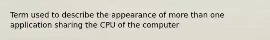 Term used to describe the appearance of more than one application sharing the CPU of the computer