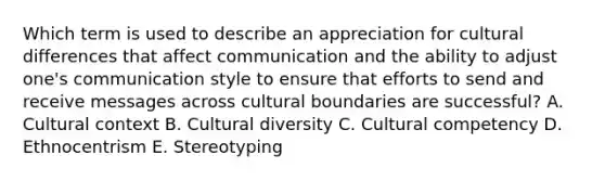 Which term is used to describe an appreciation for cultural differences that affect communication and the ability to adjust​ one's communication style to ensure that efforts to send and receive messages across cultural boundaries are​ successful? A. Cultural context B. Cultural diversity C. Cultural competency D. Ethnocentrism E. Stereotyping