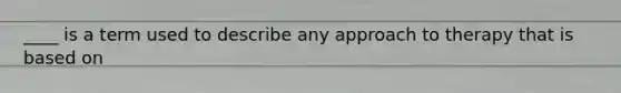 ____ is a term used to describe any approach to therapy that is based on