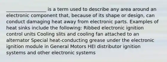 _________________ is a term used to describe any area around an electronic component that, because of its shape or design, can conduct damaging heat away from electronic parts. Examples of heat sinks include the following: Ribbed electronic ignition control units Cooling slits and cooling fan attached to an alternator Special heat-conducting grease under the electronic ignition module in General Motors HEI distributor ignition systems and other electronic systems