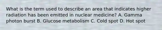 What is the term used to describe an area that indicates higher radiation has been emitted in nuclear medicine? A. Gamma photon burst B. Glucose metabolism C. Cold spot D. Hot spot