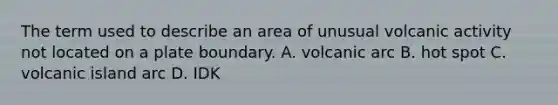 The term used to describe an area of unusual volcanic activity not located on a plate boundary. A. volcanic arc B. hot spot C. volcanic island arc D. IDK