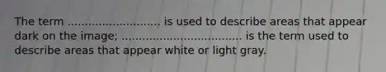 The term ........................... is used to describe areas that appear dark on the image; ................................... is the term used to describe areas that appear white or light gray.