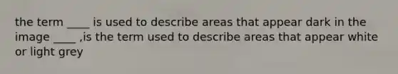 the term ____ is used to describe areas that appear dark in the image ____ ,is the term used to describe areas that appear white or light grey