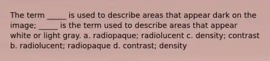 The term _____ is used to describe areas that appear dark on the image; _____ is the term used to describe areas that appear white or light gray. a. radiopaque; radiolucent c. density; contrast b. radiolucent; radiopaque d. contrast; density