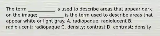 The term ____________ is used to describe areas that appear dark on the image; ___________ is the term used to describe areas that appear white or light gray. A. radiopaque; radiolucent B. radiolucent; radiopaque C. density; contrast D. contrast; density