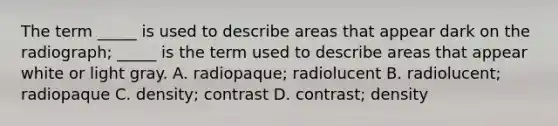 The term _____ is used to describe areas that appear dark on the radiograph; _____ is the term used to describe areas that appear white or light gray. A. radiopaque; radiolucent B. radiolucent; radiopaque C. density; contrast D. contrast; density