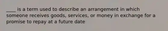 ____ is a term used to describe an arrangement in which someone receives goods, services, or money in exchange for a promise to repay at a future date