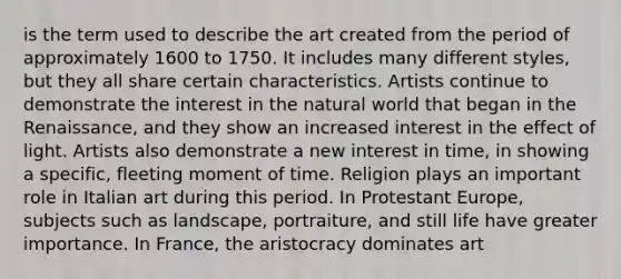 is the term used to describe the art created from the period of approximately 1600 to 1750. It includes many different styles, but they all share certain characteristics. Artists continue to demonstrate the interest in the natural world that began in the Renaissance, and they show an increased interest in the effect of light. Artists also demonstrate a new interest in time, in showing a specific, fleeting moment of time. Religion plays an important role in Italian art during this period. In Protestant Europe, subjects such as landscape, portraiture, and still life have greater importance. In France, the aristocracy dominates art