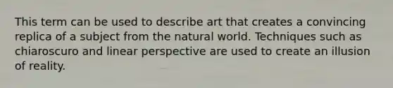 This term can be used to describe art that creates a convincing replica of a subject from the natural world. Techniques such as chiaroscuro and linear perspective are used to create an illusion of reality.