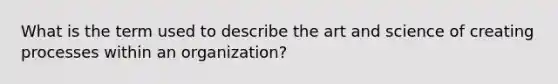 What is the term used to describe the art and science of creating processes within an organization?