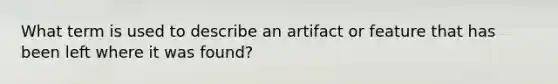 What term is used to describe an artifact or feature that has been left where it was found?