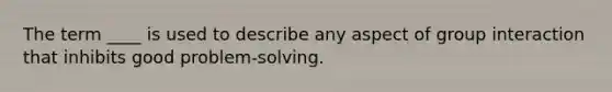 The term ____ is used to describe any aspect of group interaction that inhibits good problem-solving.
