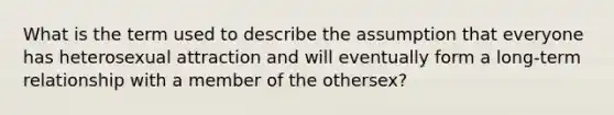 What is the term used to describe the assumption that everyone has heterosexual attraction and will eventually form a long-term relationship with a member of the othersex?